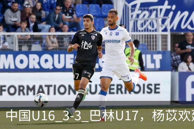 中国U16 3-3 巴林U17，杨苡欢建功，刘靖磊、杨宸硕破门